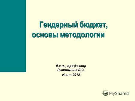 Гендерный бюджет, основы методологии Гендерный бюджет, основы методологии д.э.н., профессор Ржаницына Л.С. Июнь 2012.