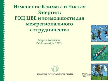 Изменение Климата и Чистая Энергия : РЭЦ ЦВЕ и возможности для межрегионального сотрудничества Мария Хованская 13-14 сентября, 2012 г.