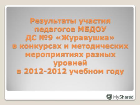 Результаты участия педагогов МБДОУ ДС 9 «Журавушка» в конкурсах и методических мероприятиях разных уровней в 2012-2012 учебном году.