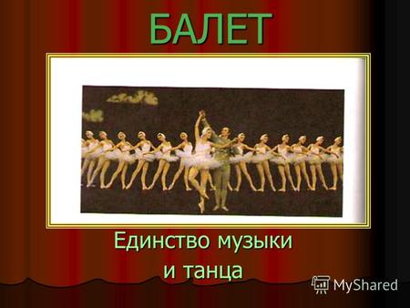 БАЛЕТ Единство музыки и танца. Балет- музыкально- сценический жанр, в котором драматическое действие передаётся танцем и выразительными движениями- пантомимой.