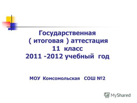 Государственная ( итоговая ) аттестация 11 класс 2011 -2012 учебный год МОУ Комсомольская СОШ 2.
