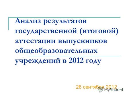 Анализ результатов государственной (итоговой) аттестации выпускников общеобразовательных учреждений в 2012 году 26 сентября 2012.
