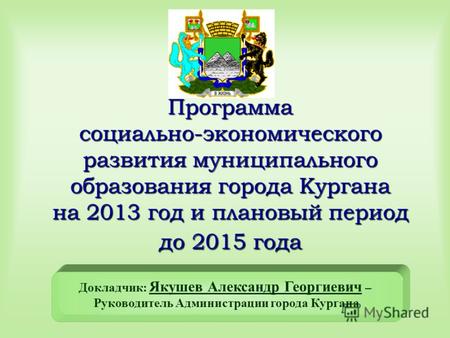 Программа социально-экономического развития муниципального образования города Кургана на 2013 год и плановый период до 2015 года Докладчик: Якушев Александр.