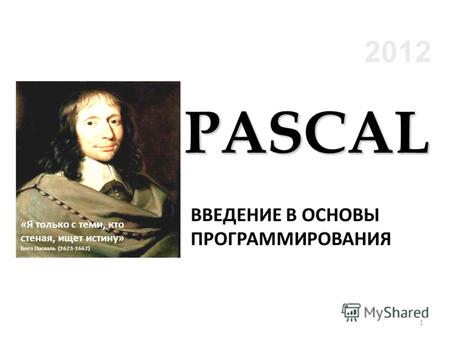 2012 ВВЕДЕНИЕ В ОСНОВЫ ПРОГРАММИРОВАНИЯ «Я только с теми, кто стеная, ищет истину» Блез Паскаль (1623-1662) PASCAL 1.