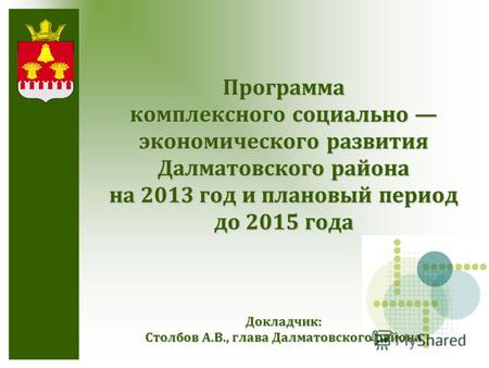 Докладчик: Столбов А.В., глава Далматовского района Программа комплексного социально экономического развития Далматовского района на 2013 год и плановый.