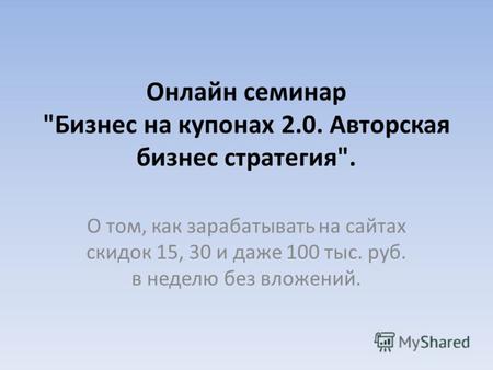 Онлайн семинар Бизнес на купонах 2.0. Авторская бизнес стратегия. О том, как зарабатывать на сайтах скидок 15, 30 и даже 100 тыс. руб. в неделю без вложений.