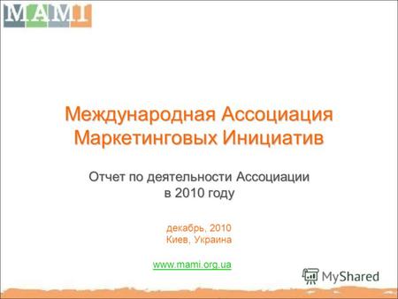 Международная Ассоциация Маркетинговых Инициатив Отчет по деятельности Ассоциации в 2010 году декабрь, 2010 Киев, Украина www.mami.org.ua.