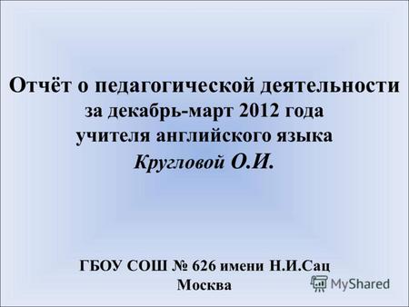 Отчёт о педагогической деятельности за декабрь-март 2012 года учителя английского языка Кругловой О.И. ГБОУ СОШ 626 имени Н.И.Сац Москва.