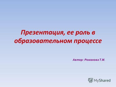 Презентация, ее роль в образовательном процессе Автор: Романова Т.М.