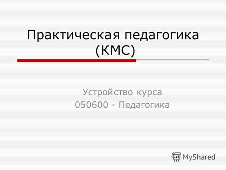Практическая педагогика (КМС) Устройство курса 050600 - Педагогика.