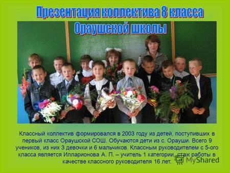 Классный коллектив формировался в 2003 году из детей, поступивших в первый класс Ораушской СОШ. Обучаются дети из с. Орауши. Всего 9 учеников, из них 3.