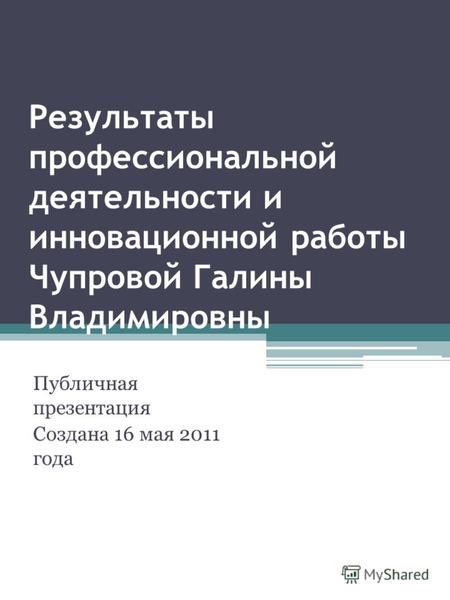 Результаты профессиональной деятельности и инновационной работы Чупровой Галины Владимировны Публичная презентация Создана 16 мая 2011 года.