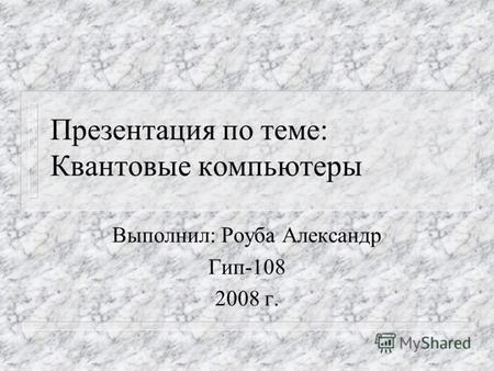 Презентация по теме: Квантовые компьютеры Выполнил: Роуба Александр Гип-108 2008 г.