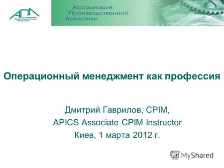Операционный менеджмент как профессия Дмитрий Гаврилов, CPIM, APICS Associate CPIM Instructor Киев, 1 марта 2012 г.