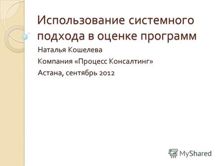 Использование системного подхода в оценке программ Наталья Кошелева Компания « Процесс Консалтинг » Астана, сентябрь 2012.