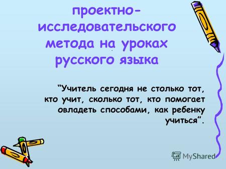 Использование проектно- исследовательского метода на уроках русского языка. Учитель сегодня не столько тот, кто учит, сколько тот, кто помогает овладеть.
