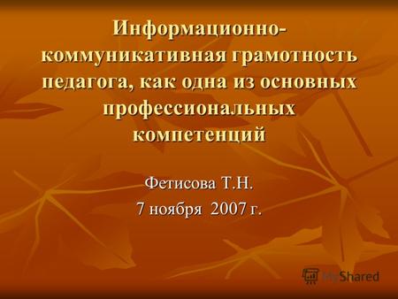 Информационно- коммуникативная грамотность педагога, как одна из основных профессиональных компетенций Фетисова Т.Н. 7 ноября 2007 г.