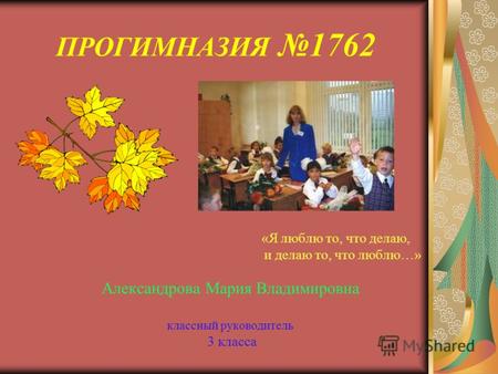 ПРОГИМНАЗИЯ 1762 «Я люблю то, что делаю, и делаю то, что люблю…» Александрова Мария Владимировна классный руководитель 3 класса.