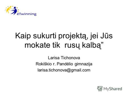 Kaip sukurti projektą, jei Jūs mokate tik rusų kalbą Larisa Tichonova Rokiškio r. Pandėlio gimnazija larisa.tichonova@gmail.com.