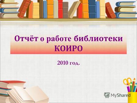 Отчёт о работе библиотеки КОИРО 2010 год.. Библиотека КОИРО Библиотека КОИРО это: место для индивидуальной и групповой учебы и научных исследований; источник.