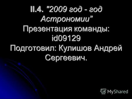 II.4. 2009 год - год Астрономии Презентация команды: id09129 Подготовил: Кулишов Андрей Сергеевич.