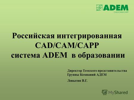 Российская интегрированная CAD/CAM/CAPP система ADEM в образовании Директор Томского представительства Группы Компаний АДЕМ Ловыгин В.Г.