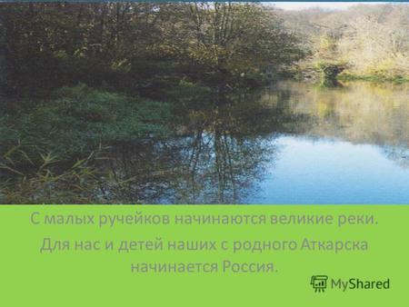 С малых ручейков начинаются великие реки. Для нас и детей наших с родного Аткарска начинается Россия.