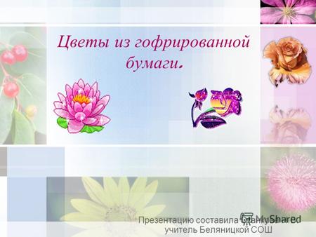 Цветы из гофрированной бумаги. Презентацию составила Станкова Н.В. учитель Беляницкой СОШ.