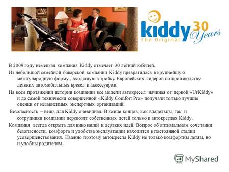 В 2009 году немецкая компания Kiddy отмечает 30 летний юбилей. Из небольшой семейной баварской компании Kiddy превратилась в крупнейшую международную фирму,