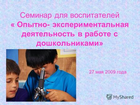 Семинар для воспитателей « Опытно- экспериментальная деятельность в работе с дошкольниками» 27 мая 2009 года.