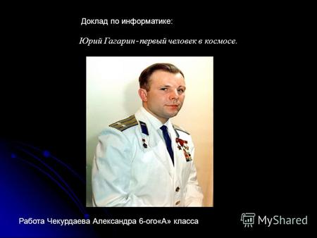 Юрий Гагарин - первый человек в космосе. Доклад по информатике: Работа Чекурдаева Александра 6-ого«А» класса.