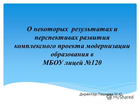 О некоторых результатах и перспективах развития комплексного проекта модернизации образования в МБОУ лицей 120 Директор: Пашкова М.Ю.