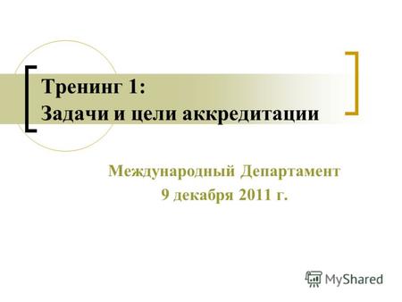 Тренинг 1: Задачи и цели аккредитации Международный Департамент 9 декабря 2011 г.