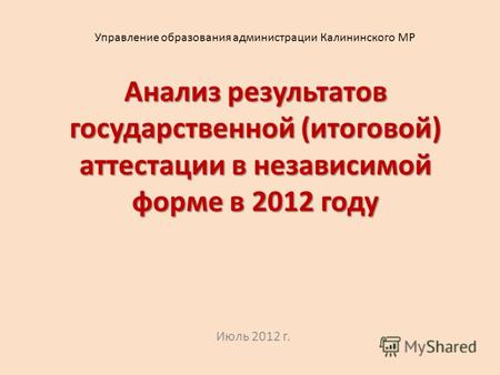 Анализ результатов государственной (итоговой) аттестации в независимой форме в 2012 году Июль 2012 г. Управление образования администрации Калининского.