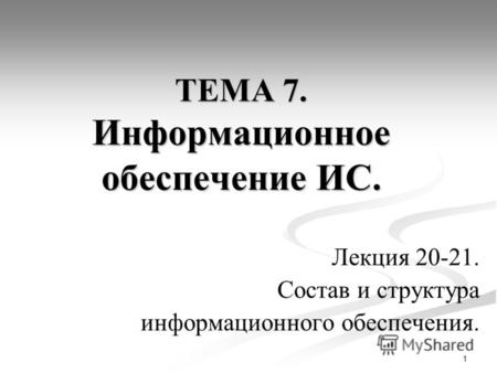 1 ТЕМА 7. Информационное обеспечение ИС. Лекция 20-21. Состав и структура информационного обеспечения.