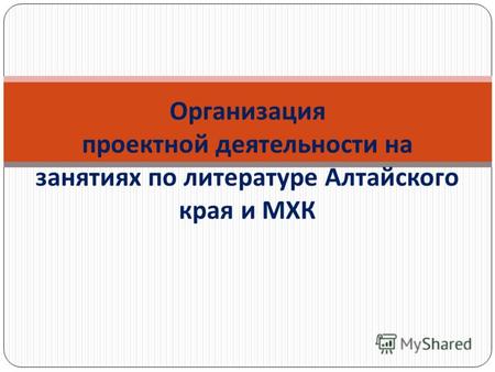 Организация проектной деятельности на занятиях по литературе Алтайского края и МХК.