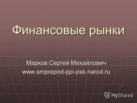 Финансовые рынки Марков Сергей Михайлович www.smprepod-ppi-psk.narod.ru.