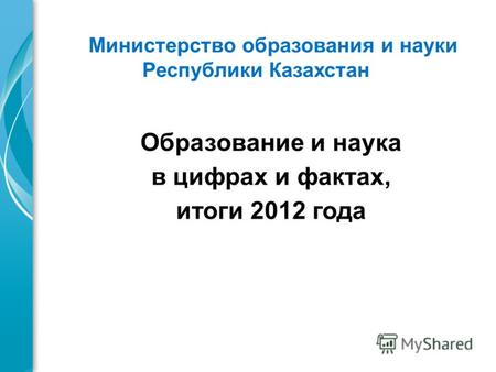 Образование и наука в цифрах и фактах, итоги 2012 года Министерство образования и науки Республики Казахстан.
