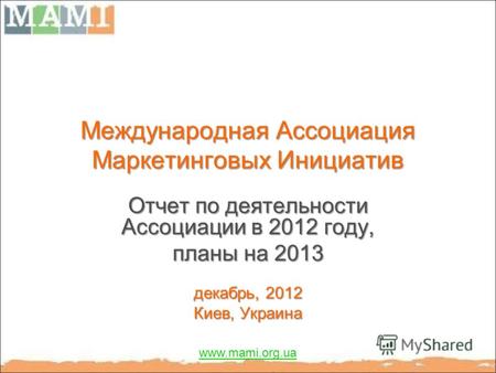 Международная Ассоциация Маркетинговых Инициатив Отчет по деятельности Ассоциации в 2012 году, планы на 2013 декабрь, 2012 Киев, Украина www.mami.org.ua.