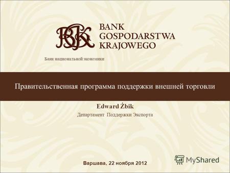 Правительственная программа поддержки внешней торговли Edward Żbik Департамент Поддержки Экспорта Варшава, 22 ноября 2012 Банк национальной экономики.
