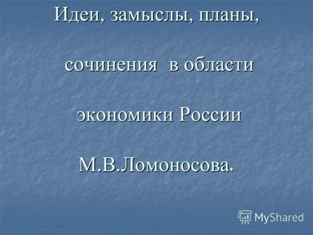 Идеи, замыслы, планы, сочинения в области экономики России М. В. Ломоносова.
