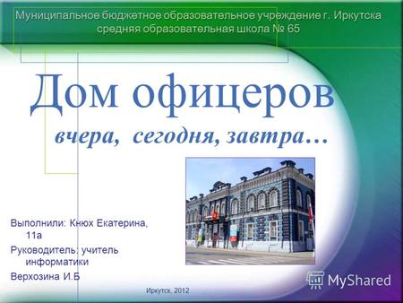 Муниципальное бюджетное образовательное учреждение г. Иркутска средняя образовательная школа 65 Дом офицеров вчера, сегодня, завтра… Иркутск, 2012 Выполнили: