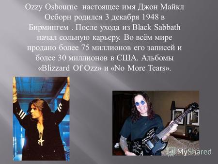 Ozzy Osbourne настоящее имя Джон Майкл Осборн родился 3 декабря 1948 в Бирмингем. После ухода из Black Sabbath начал сольную карьеру. Во всём мире продано.