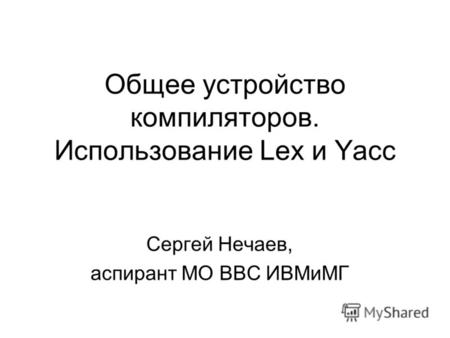 Общее устройство компиляторов. Использование Lex и Yacc Сергей Нечаев, аспирант МО ВВС ИВМиМГ.