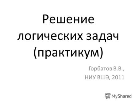 Решение логических задач (практикум) Горбатов В.В., НИУ ВШЭ, 2011.