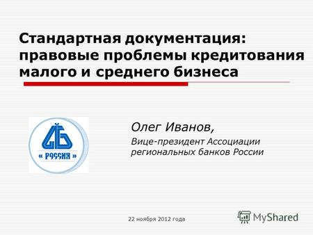 22 ноября 2012 года Стандартная документация: правовые проблемы кредитования малого и среднего бизнеса Олег Иванов, Вице-президент Ассоциации региональных.