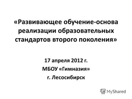 «Развивающее обучение-основа реализации образовательных стандартов второго поколения» 17 апреля 2012 г. МБОУ «Гимназия» г. Лесосибирск.