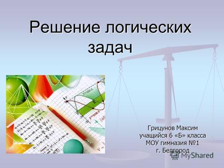 Решение логических задач Грицунов Максим учащийся 6 «Б» класса МОУ гимназия 1 г. Белгород.