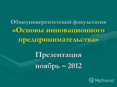 Общеуниверситетский факультатив «Основы инновационного предпринимательства» Презентация ноябрь – 2012.
