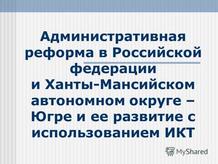 Административная реформа в Российской федерации и Ханты-Мансийском автономном округе – Югре и ее развитие с использованием ИКТ.